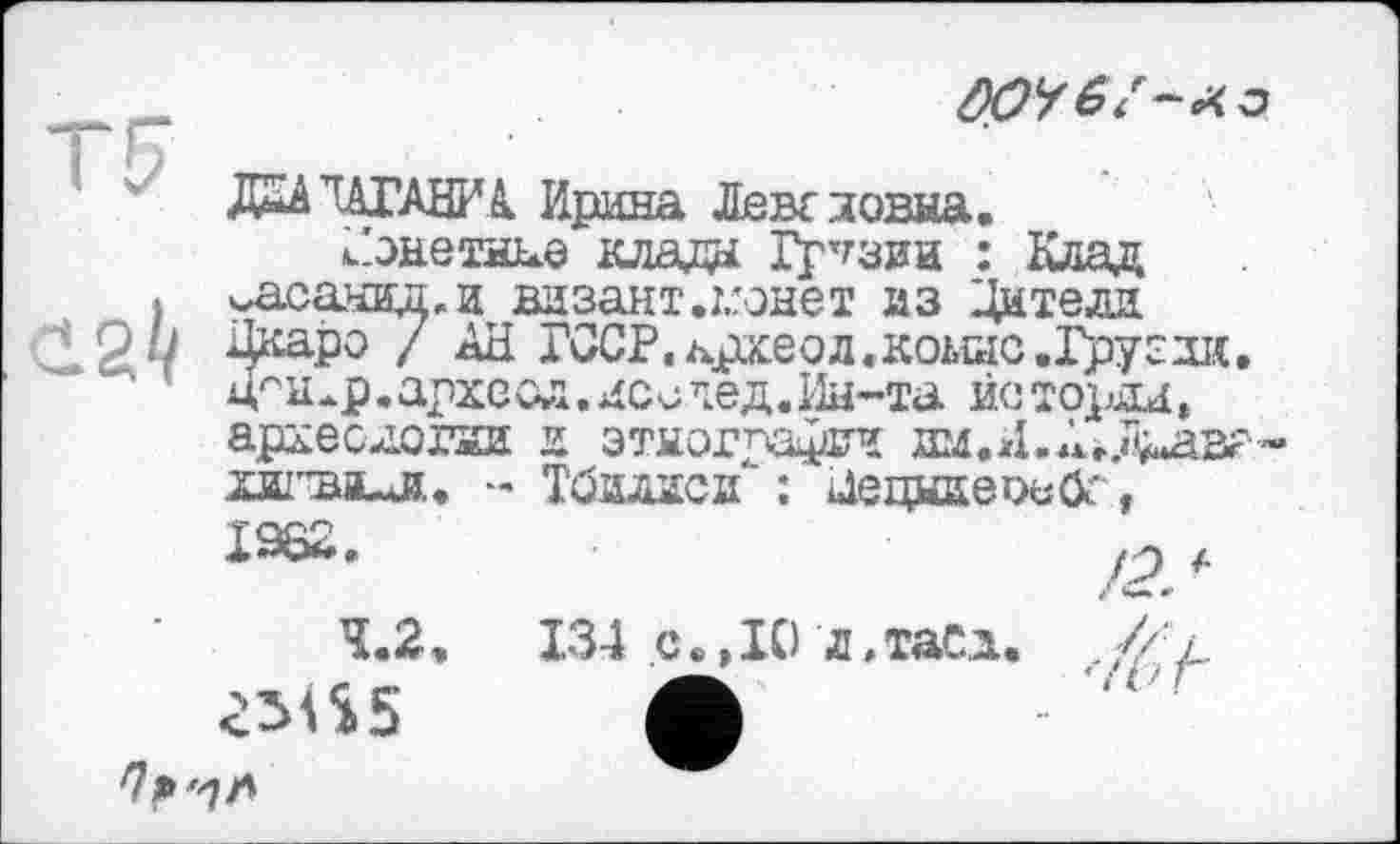 ﻿2^
ДО/
Д2А TATABFA Ирина Ленс повна.
».'энетн^е клада Грузии : Клад масанидаи визант.гонет из Дители Дкаро / АН ГССР.лрхеод «коше .Грузии. цсн^р.археол«леичед.Ин-та исторли, аріє е логни и этнографии им.И.Ае.Гі^авг'’
- Тбилиси" : йецнаеоьск f 19Н*».	f
4.2.	134 с.,10 л,таСи. .// /
ž5iS5 А